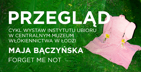  Soczysto zielony, poziomy prostokąt. Z prawej strony na środku widać jasnoróżową sukienkę, jakby stojącą na trawie. Po lewo od góry biały, wielkimi literami napis: PRZEGLĄD. Poniżej mniejszą czcionką: CYKL WYSTAW INSTYTUTU UBIORU W CENTRALNYM MUZEUM WŁÓKIENNICTWA W ŁODZI. MAJA BĄCZYŃSKA. FORGET ME NOT