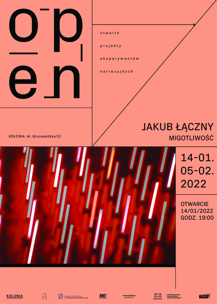 Różowe pionowe tło plakatu w górnej połowie wypełnia czarny napis: „open”.\nWiększą optycznie część zajmuje zlokalizowany w lewym dolnym rogu prostokąt w odcieniach czerwieni, na który naniesiono lekko pochylone i zstępujące w dół kreski w kolorach białym, niebieskim i różowym, układające się  w kilka ukośnych rzędów. Na środku po prawo duży czarny napis: JAKUB ŁĄCZNY. MIGOTLIWOŚĆ . 14-01.05-02. 2022. Otwarcie 14/01/2022 GODZ. 19.00. Dolny margines wypełniono logotypami współorganizatorów tego wydarzenia.